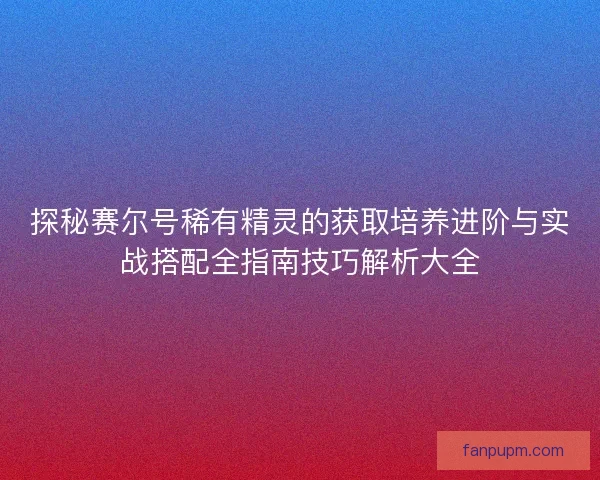 探秘赛尔号稀有精灵的获取培养进阶与实战搭配全指南技巧解析大全 探秘赛尔号稀有精灵的获取培养进阶与实战搭配全指南技巧解析大全