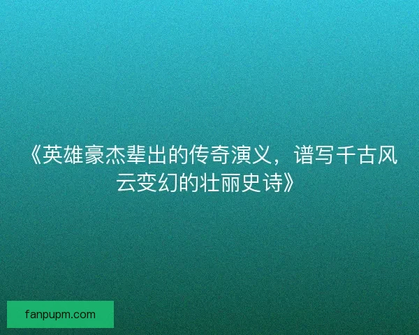 《英雄豪杰辈出的传奇演义，谱写千古风云变幻的壮丽史诗》