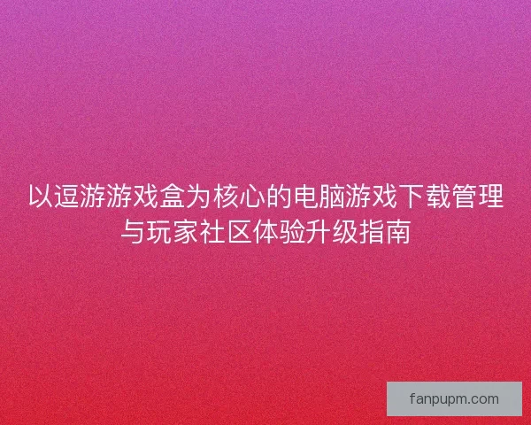 以逗游游戏盒为核心的电脑游戏下载管理与玩家社区体验升级指南
