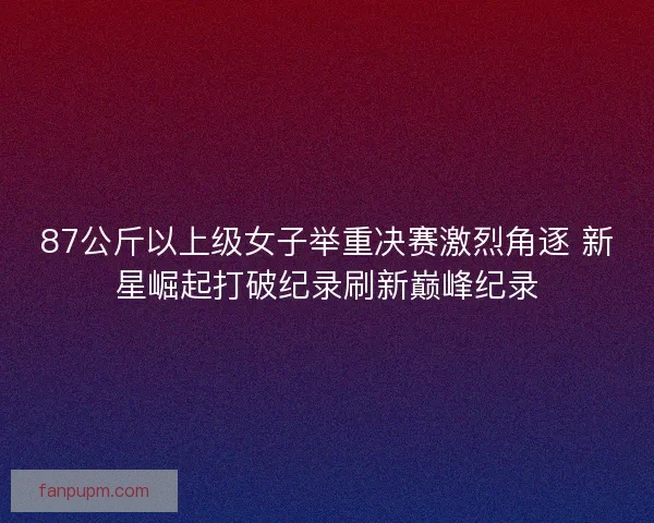87公斤以上级女子举重决赛激烈角逐 新星崛起打破纪录刷新巅峰纪录
