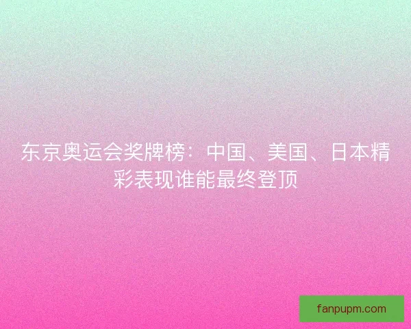 东京奥运会奖牌榜：中国、美国、日本精彩表现谁能最终登顶