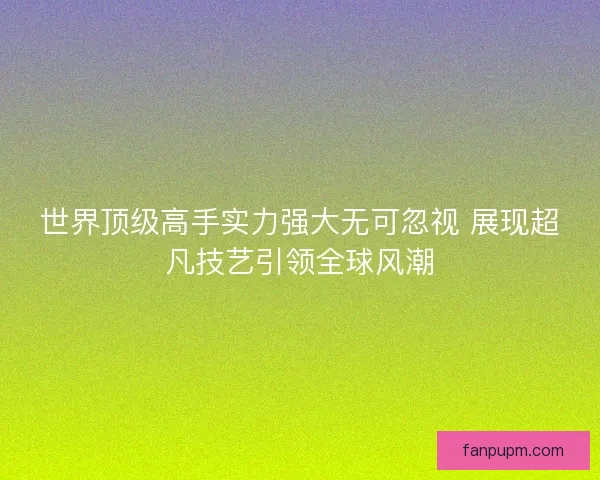 世界顶级高手实力强大无可忽视 展现超凡技艺引领全球风潮