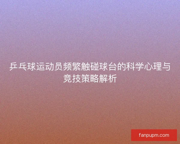 乒乓球运动员频繁触碰球台的科学心理与竞技策略解析