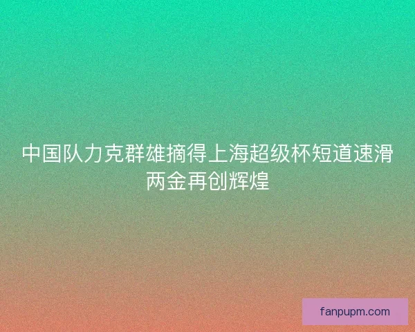 中国队力克群雄摘得上海超级杯短道速滑两金再创辉煌