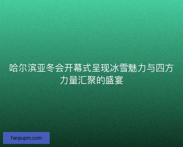 哈尔滨亚冬会开幕式呈现冰雪魅力与四方力量汇聚的盛宴 哈尔滨亚冬会开幕式呈现冰雪魅力与四方力量汇聚的盛宴