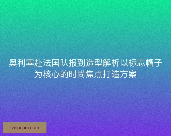 奥利塞赴法国队报到造型解析以标志帽子为核心的时尚焦点打造方案 奥利塞赴法国队报到造型解析以标志帽子为核心的时尚焦点打造方案