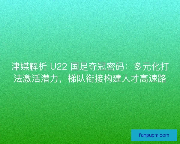 津媒解析 U22 国足夺冠密码：多元化打法激活潜力，梯队衔接构建人才高速路