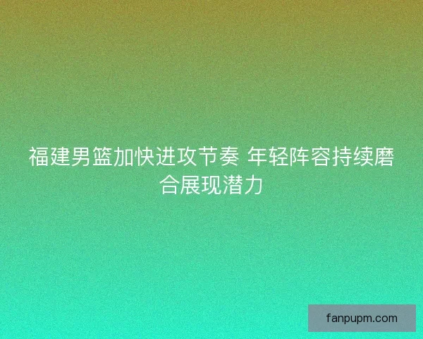 福建男篮加快进攻节奏 年轻阵容持续磨合展现潜力