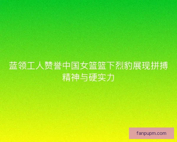 蓝领工人赞誉中国女篮篮下烈豹展现拼搏精神与硬实力 蓝领工人赞誉中国女篮篮下烈豹展现拼搏精神与硬实力