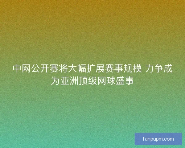 中网公开赛将大幅扩展赛事规模 力争成为亚洲顶级网球盛事