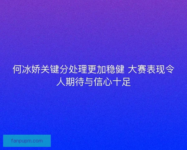 何冰娇关键分处理更加稳健 大赛表现令人期待与信心十足