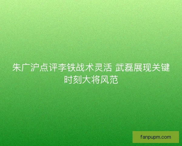 朱广沪点评李铁战术灵活 武磊展现关键时刻大将风范