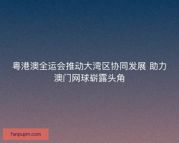 粤港澳全运会推动大湾区协同发展 助力澳门网球崭露头角