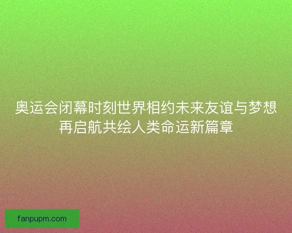 奥运会闭幕时刻世界相约未来友谊与梦想再启航共绘人类命运新篇章 奥运会闭幕时刻世界相约未来友谊与梦想再启航共绘人类命运新篇章