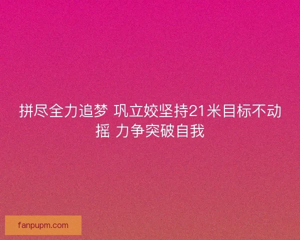 拼尽全力追梦 巩立姣坚持21米目标不动摇 力争突破自我 拼尽全力追梦 巩立姣坚持21米目标不动摇 力争突破自我