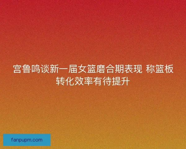 宫鲁鸣谈新一届女篮磨合期表现 称篮板转化效率有待提升