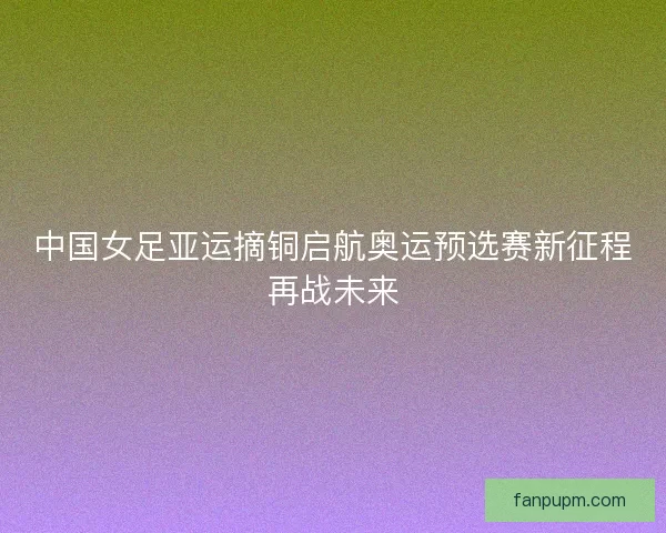 中国女足亚运摘铜启航奥运预选赛新征程再战未来 中国女足亚运摘铜启航奥运预选赛新征程再战未来