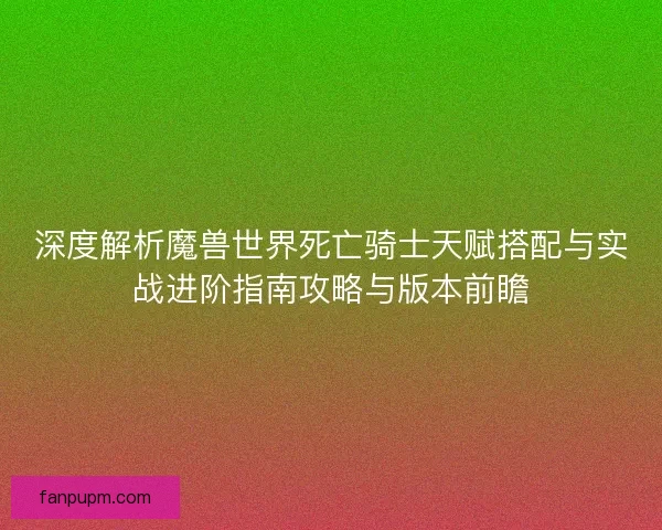 深度解析魔兽世界死亡骑士天赋搭配与实战进阶指南攻略与版本前瞻 深度解析魔兽世界死亡骑士天赋搭配与实战进阶指南攻略与版本前瞻