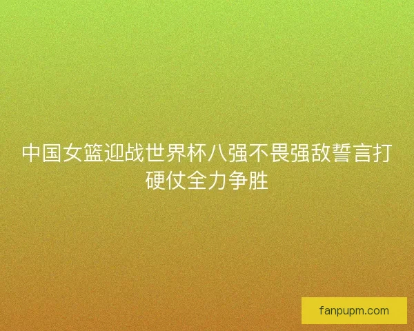 中国女篮迎战世界杯八强不畏强敌誓言打硬仗全力争胜