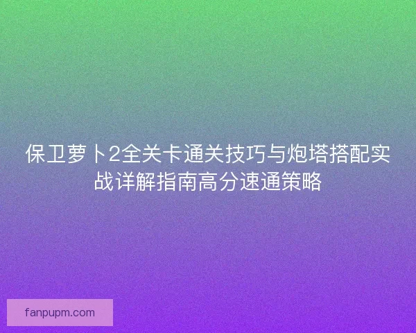 保卫萝卜2全关卡通关技巧与炮塔搭配实战详解指南高分速通策略