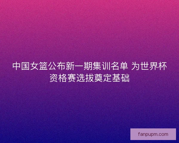 中国女篮公布新一期集训名单 为世界杯资格赛选拔奠定基础