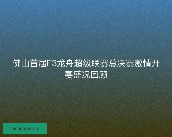佛山首届F3龙舟超级联赛总决赛激情开赛盛况回顾