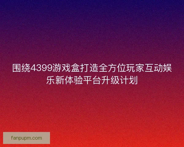 围绕4399游戏盒打造全方位玩家互动娱乐新体验平台升级计划