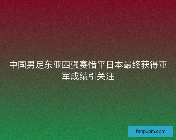 中国男足东亚四强赛惜平日本最终获得亚军成绩引关注