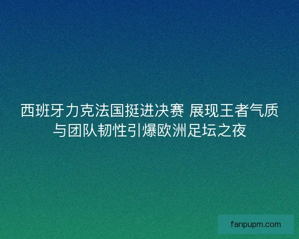 西班牙力克法国挺进决赛 展现王者气质与团队韧性引爆欧洲足坛之夜